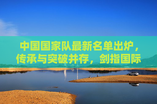 中国国家队最新名单出炉，传承与突破并存，剑指国际赛场新高度，中国国家队最新名单，传承突破剑指国际赛场新高度