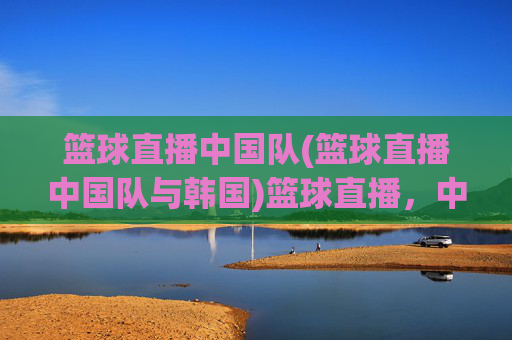 篮球直播中国队(篮球直播中国队与韩国)篮球直播,中国队对阵韩国