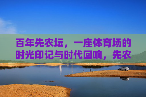 百年先农坛，一座体育场的时光印记与时代回响，先农坛百年体育场，时光印记与时代回响
