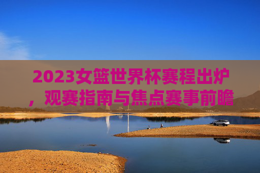 2023女篮世界杯赛程出炉，观赛指南与焦点赛事前瞻，2023女篮世界杯赛程出炉，观赛指南与焦点赛事前瞻