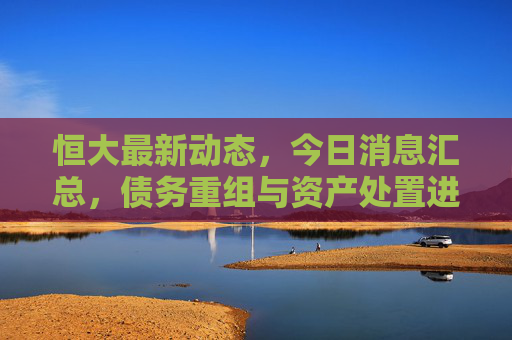 恒大最新动态,今日消息汇总,债务重组与资产处置进展引关注,恒大债务重组与资产处置最新进展引关注