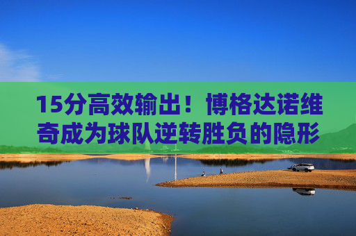 15分高效输出!博格达诺维奇成为球队逆转胜负的隐形引擎,博格达诺维奇15分高效输出,逆转胜负隐形引擎