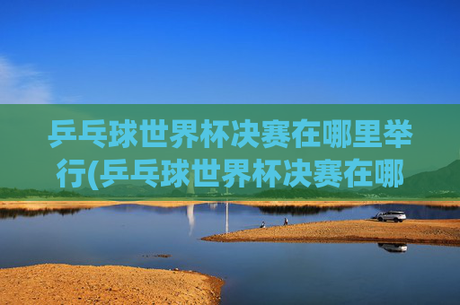 乒乓球世界杯决赛在哪里举行(乒乓球世界杯决赛在哪里举行比赛)