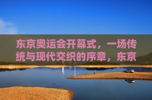 东京奥运会开幕式，一场传统与现代交织的序章，东京奥运会开幕式，传统与现代交织的序章