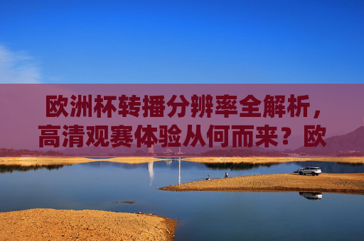 欧洲杯转播分辨率全解析,高清观赛体验从何而来?欧洲杯转播分辨率全解析,高清观赛体验从何而来