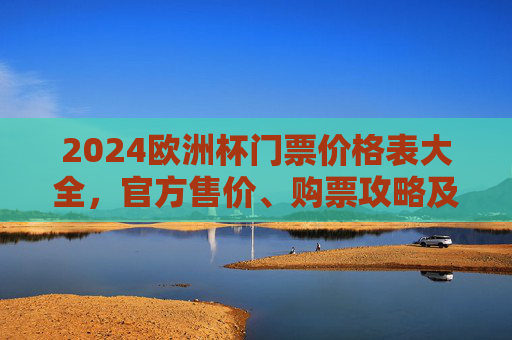 2024欧洲杯门票价格表大全，官方售价、购票攻略及注意事项，2024欧洲杯门票价格表大全，官方售价、购票攻略及注意事项