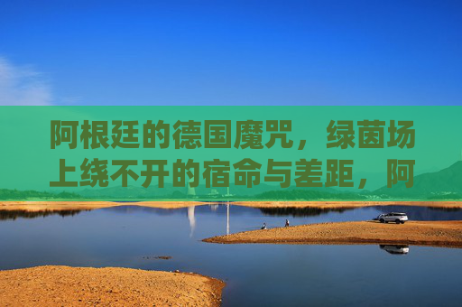 阿根廷的德国魔咒,绿茵场上绕不开的宿命与差距,阿根廷的德国魔咒,绿茵宿命与差距