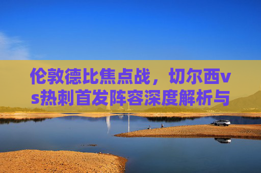 伦敦德比焦点战，切尔西vs热刺首发阵容深度解析与战术碰撞，伦敦德比焦点战，切尔西vs热刺首发解析与战术碰撞
