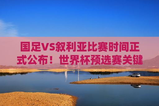 国足VS叙利亚比赛时间正式公布！世界杯预选赛关键战来袭，球迷速来围观，国足VS叙利亚世界杯预选赛关键战时间正式公布！