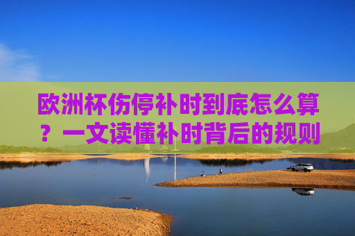 欧洲杯伤停补时到底怎么算?一文读懂补时背后的规则与门道