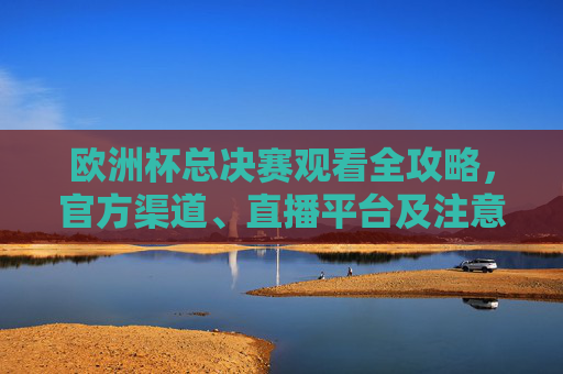 欧洲杯总决赛观看全攻略,官方渠道、直播平台及注意事项,欧洲杯总决赛观看全攻略,官方渠道、直播平台及注意事项
