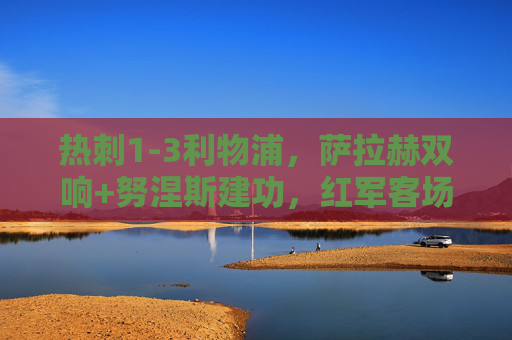 热刺1-3利物浦,萨拉赫双响+努涅斯建功,红军客场奏凯暂登顶,萨拉赫双响+努涅斯建功,利物浦3-1客胜热刺暂登顶