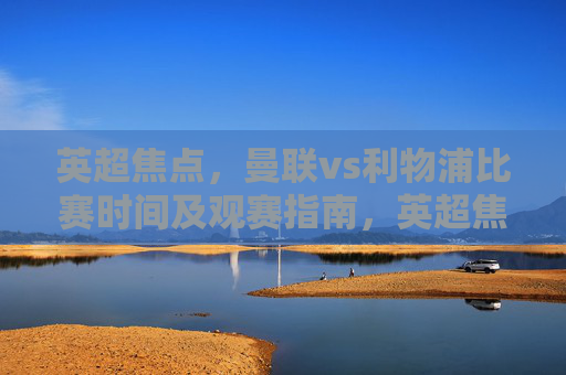 英超焦点，曼联vs利物浦比赛时间及观赛指南，英超焦点，曼联vs利物浦比赛时间及观赛指南