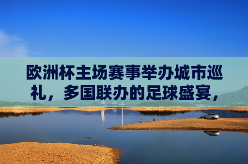欧洲杯主场赛事举办城市巡礼，多国联办的足球盛宴，欧洲杯多国联办主场城市巡礼，足球盛宴