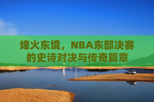 烽火东境,NBA东部决赛的史诗对决与传奇篇章