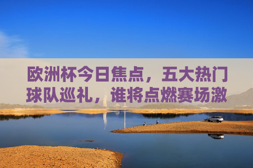 欧洲杯今日焦点，五大热门球队巡礼，谁将点燃赛场激情？欧洲杯今日焦点，五大热门球队巡礼，谁将点燃赛场激情？