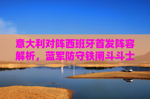 意大利对阵西班牙首发阵容解析,蓝军防守铁闸斗斗士传控,谁将掌控中场生死局?意西首发解析,斗斗士传控对决,中场生死局谁掌控?