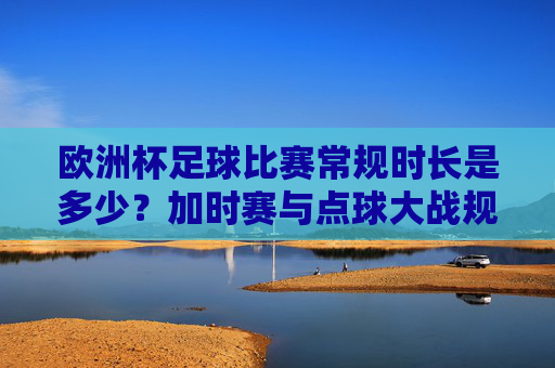 欧洲杯足球比赛常规时长是多少?加时赛与点球大战规则解析,欧洲杯足球比赛常规时长及加时赛、点球大战规则解析