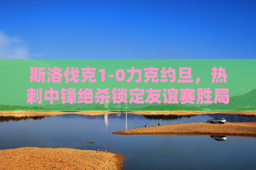 斯洛伐克1-0力克约旦，热刺中锋绝杀锁定友谊赛胜局，斯洛伐克1-0约旦，热刺中锋绝杀锁定胜局