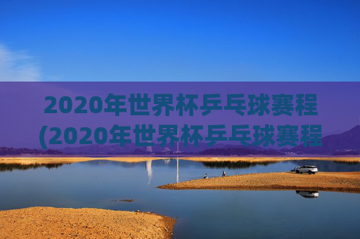 2020年世界杯乒乓球赛程(2020年世界杯乒乓球赛程表)