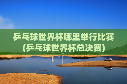 乒乓球世界杯哪里举行比赛(乒乓球世界杯总决赛)
