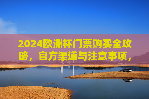 2024欧洲杯门票购买全攻略，官方渠道与注意事项，2024欧洲杯门票购买全攻略，官方渠道与注意事项