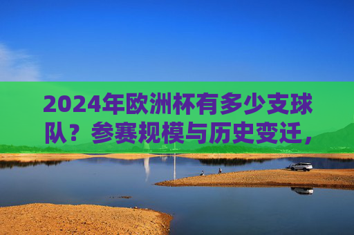 2024年欧洲杯有多少支球队?参赛规模与历史变迁,2024年欧洲杯参赛规模与历史变迁
