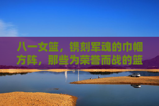 八一女篮，镌刻军魂的巾帼方阵，那些为荣誉而战的篮坛玫瑰，八一女篮，镌刻军魂的巾帼篮坛玫瑰