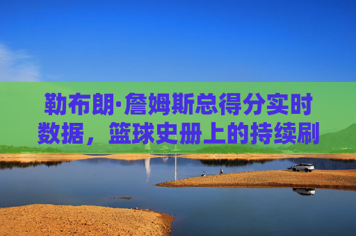 勒布朗·詹姆斯总得分实时数据,篮球史册上的持续刷新,勒布朗·詹姆斯总得分实时刷新,篮球史册再创新高