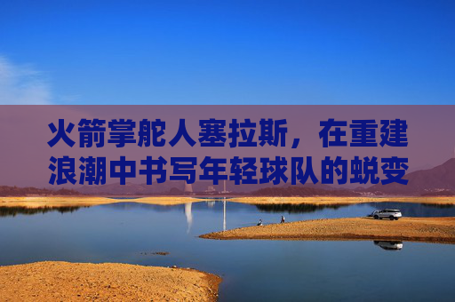火箭掌舵人塞拉斯,在重建浪潮中书写年轻球队的蜕变序章,火箭掌舵人塞拉斯,重建浪潮书写年轻球队蜕变序章