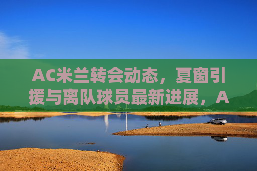 AC米兰转会动态,夏窗引援与离队球员最新进展,AC米兰夏窗引援与离队球员最新进展