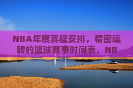 NBA年度赛程安排,精密运转的篮球赛事时间表,NBA精密赛程,年度篮球赛事时间表