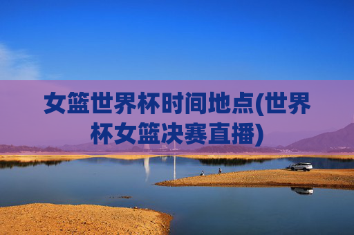 女篮世界杯时间地点(世界杯女篮决赛直播)