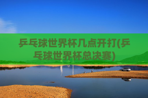 乒乓球世界杯几点开打(乒乓球世界杯总决赛)
