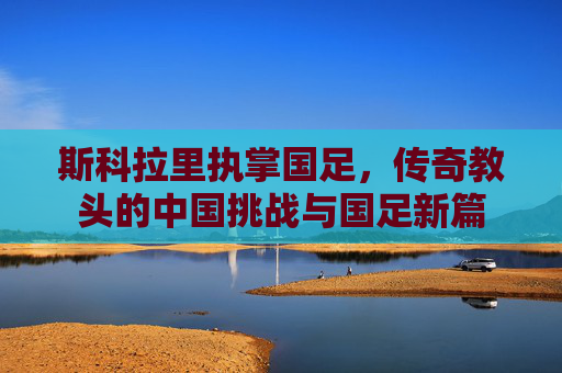 斯科拉里执掌国足,传奇教头的中国挑战与国足新篇