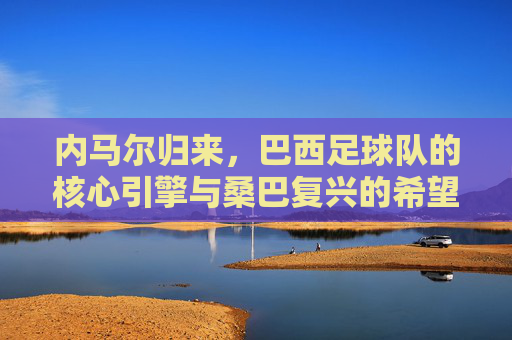 内马尔归来,巴西足球队的核心引擎与桑巴复兴的希望