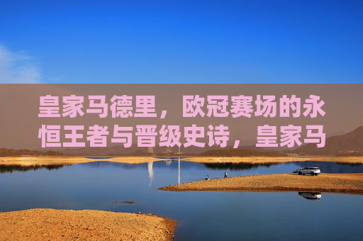 皇家马德里，欧冠赛场的永恒王者与晋级史诗，皇家马德里，欧冠永恒王者的晋级史诗