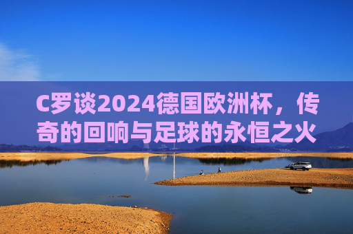 C罗谈2024德国欧洲杯,传奇的回响与足球的永恒之火,C罗与2024欧洲杯,传奇回响,足球永恒之火