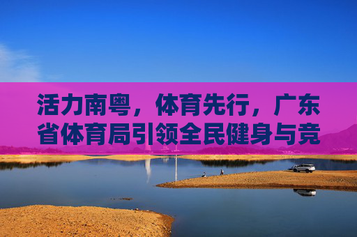 活力南粤,体育先行,广东省体育局引领全民健身与竞技体育高质量发展,活力南粤体育先行 广东省体育局引领全民健身与竞技体育高质量发展