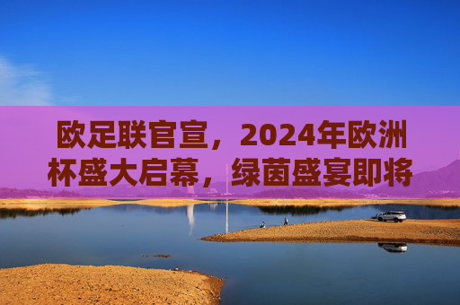 欧足联官宣，2024年欧洲杯盛大启幕，绿茵盛宴即将上演，欧足联官宣2024欧洲杯盛大启幕 绿茵盛宴将上演
