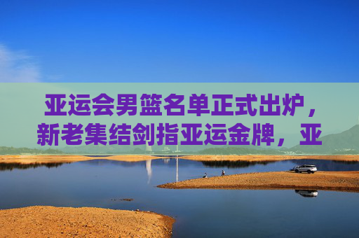 亚运会男篮名单正式出炉,新老集结剑指亚运金牌,亚运会男篮名单出炉 新老集结剑指金牌