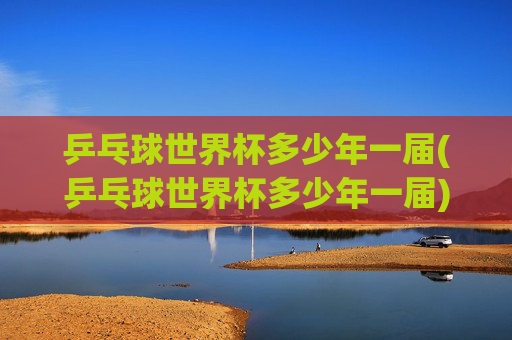 乒乓球世界杯多少年一届(乒乓球世界杯多少年一届)