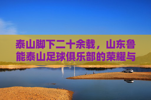泰山脚下二十余载，山东鲁能泰山足球俱乐部的荣耀与坚守，泰山脚下二十余载，鲁能荣耀与坚守
