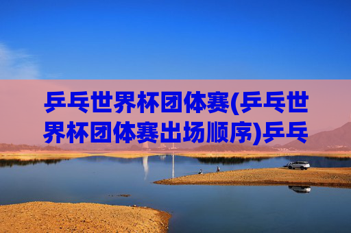 乒乓世界杯团体赛(乒乓世界杯团体赛出场顺序)乒乓世界杯团体赛出场顺序