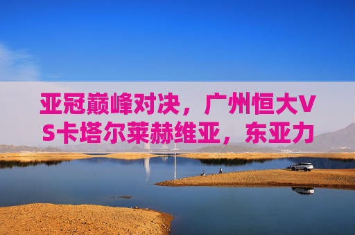 亚冠巅峰对决，广州恒大VS卡塔尔莱赫维亚，东亚力量的硬仗，亚冠巅峰对决，广州恒大VS卡塔尔莱赫维亚，东亚力量的硬仗