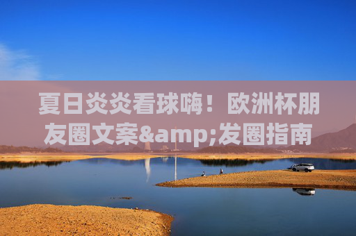 夏日炎炎看球嗨！欧洲杯朋友圈文案&发圈指南，承包你的高光时刻，欧洲杯朋友圈文案指南，夏日看球，承包高光时刻