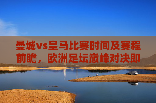 曼城vs皇马比赛时间及赛程前瞻,欧洲足坛巅峰对决即将上演,曼城vs皇马,欧洲足坛巅峰对决时间及赛程前瞻