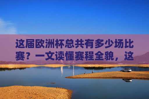 这届欧洲杯总共有多少场比赛?一文读懂赛程全貌,这届欧洲杯赛程全貌,多少场比赛一文读懂