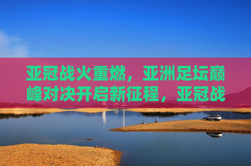 亚冠战火重燃,亚洲足坛巅峰对决开启新征程,亚冠战火重燃,亚洲巅峰对决新征程