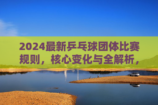 2024最新乒乓球团体比赛规则,核心变化与全解析,2024最新乒乓球团体比赛规则,核心变化与全解析